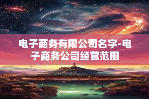 电子商务有限公司名字-电子商务公司经营范围