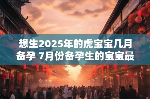 想生2025年的虎宝宝几月备孕 7月份备孕生的宝宝最富贵