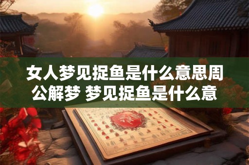 女人梦见捉鱼是什么意思周公解梦 梦见捉鱼是什么意思周公解梦