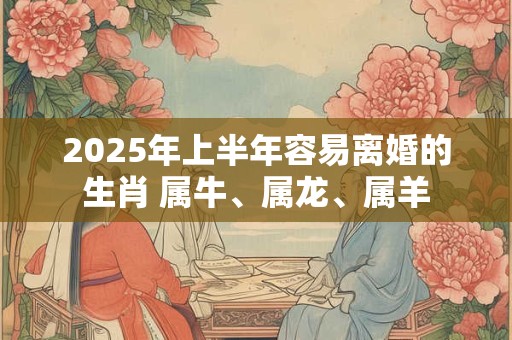 2025年上半年容易离婚的生肖 属牛、属龙、属羊