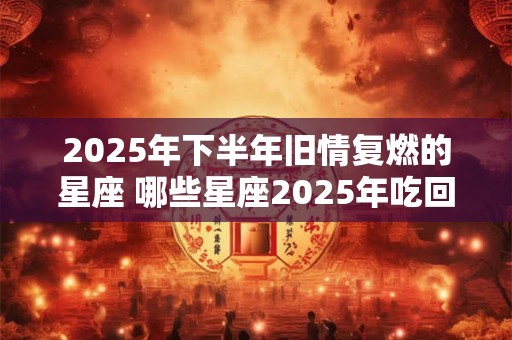 2025年下半年旧情复燃的星座 哪些星座2025年吃回头草