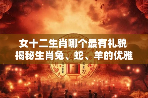 女十二生肖哪个最有礼貌 揭秘生肖兔、蛇、羊的优雅风范！