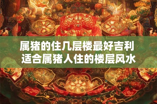 属猪的住几层楼最好吉利 适合属猪人住的楼层风水