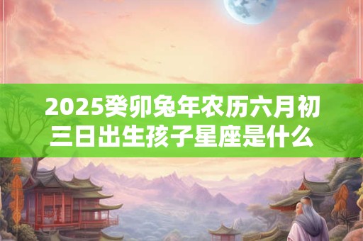 2025癸卯兔年农历六月初三日出生孩子星座是什么