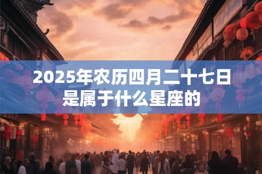 2025年农历四月二十七日是属于什么星座的 2025年农历四月二十七日是属于什么星座的