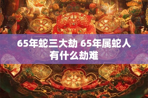 65年蛇三大劫 65年属蛇人有什么劫难