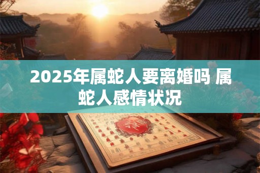 2025年属蛇人要离婚吗 属蛇人感情状况 2025年属蛇人要离婚吗 属蛇人感情状况