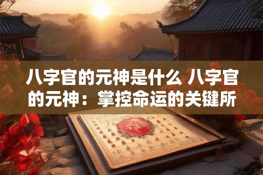 八字官的元神是什么 八字官的元神：掌控命运的关键所在！