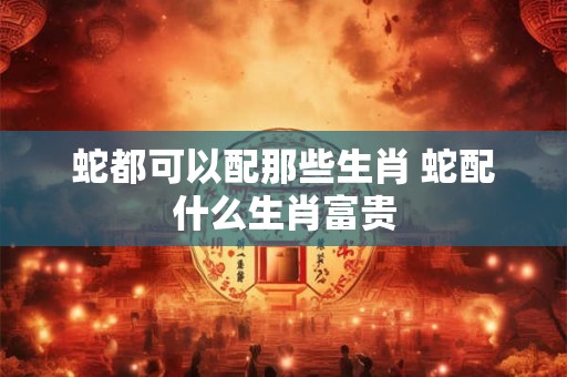 蛇都可以配那些生肖 蛇配什么生肖富贵