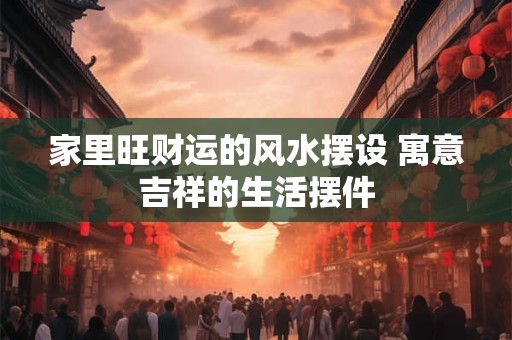 家里旺财运的风水摆设 寓意吉祥的生活摆件