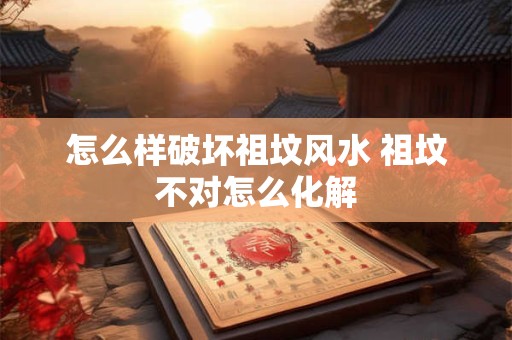 怎么样破坏祖坟风水 祖坟不对怎么化解