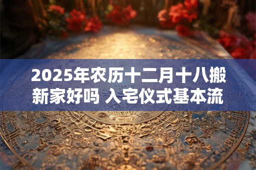2025年农历十二月十八搬新家好吗 入宅仪式基本流程