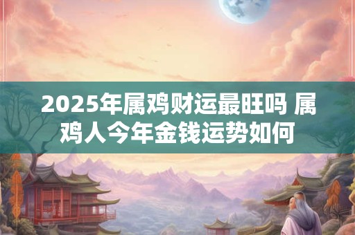2025年属鸡财运最旺吗 属鸡人今年金钱运势如何