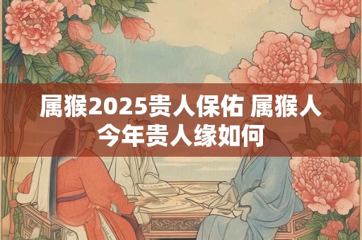 属猴2025贵人保佑 属猴人今年贵人缘如何