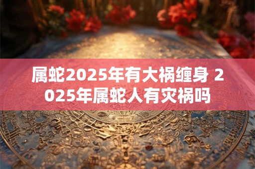 属蛇2025年有大祸缠身 2025年属蛇人有灾祸吗
