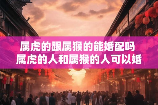 属虎的跟属猴的能婚配吗 属虎的人和属猴的人可以婚配吗