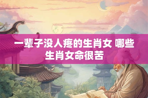 一辈子没人疼的生肖女 哪些生肖女命很苦