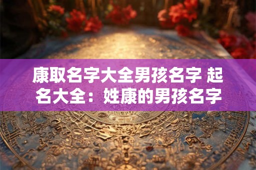康取名字大全男孩名字 起名大全：姓康的男孩名字