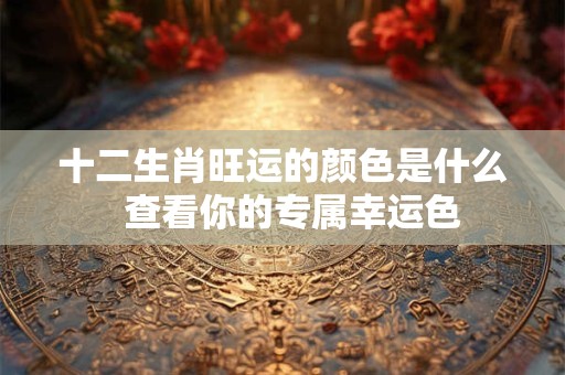 十二生肖旺运的颜色是什么 查看你的专属幸运色 十二生肖旺运的颜色是什么 查看你的专属幸运色