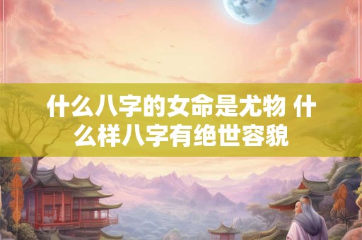 什么八字的女命是尤物 什么样八字有绝世容貌