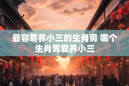 最容易养小三的生肖男 哪个生肖男爱养小三