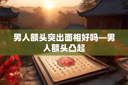 男人额头突出面相好吗—男人额头凸起