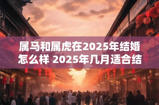 属马和属虎在2025年结婚怎么样 2025年几月适合结婚 属马和属虎在2025年结婚怎么样 2025年几月适合结婚