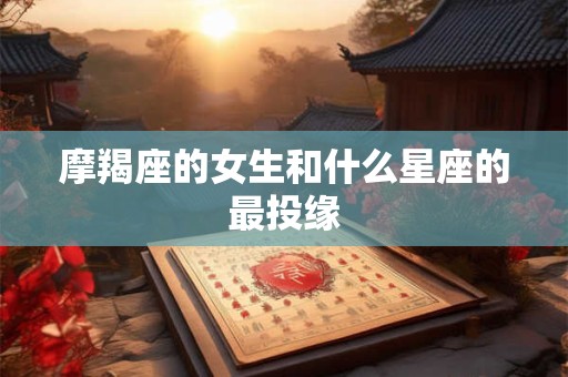 摩羯座的女生和什么星座的最投缘 摩羯座的女生和什么星座的最投缘