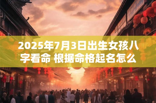 2025年7月3日出生女孩八字看命 根据命格起名怎么取