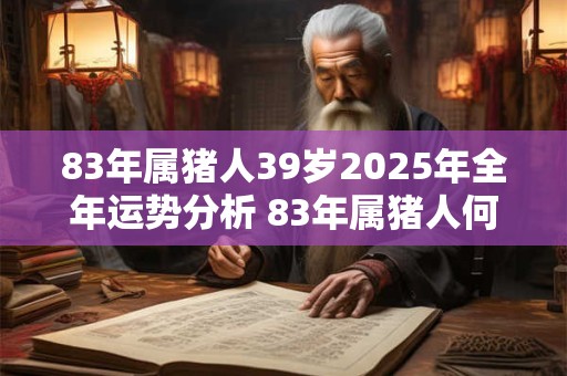 83年属猪人39岁2025年全年运势分析 83年属猪人何时行大运