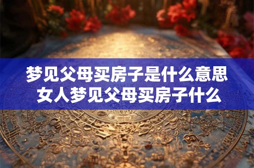 梦见父母买房子是什么意思 女人梦见父母买房子什么意思