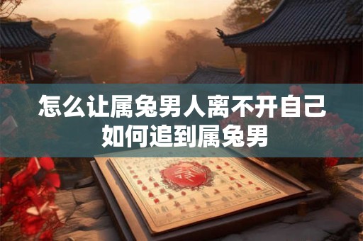 怎么让属兔男人离不开自己 如何追到属兔男