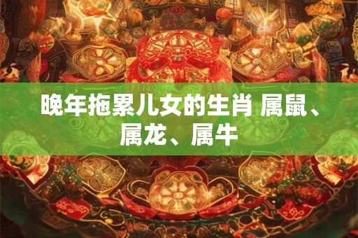 晚年拖累儿女的生肖 属鼠、属龙、属牛