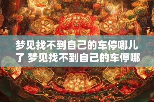 梦见找不到自己的车停哪儿了 梦见找不到自己的车停哪里了什么意思