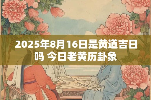 2025年8月16日是黄道吉日吗 今日老黄历卦象