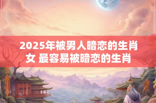 2025年被男人暗恋的生肖女 最容易被暗恋的生肖