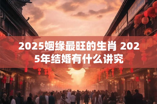 2025姻缘最旺的生肖 2025年结婚有什么讲究