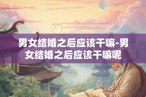 男女结婚之后应该干嘛-男女结婚之后应该干嘛呢