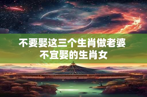 不要娶这三个生肖做老婆 不宜娶的生肖女