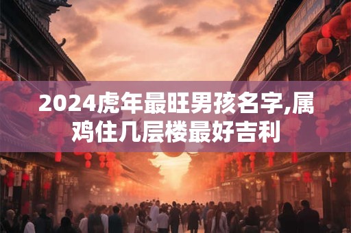 2024虎年最旺男孩名字,属鸡住几层楼最好吉利