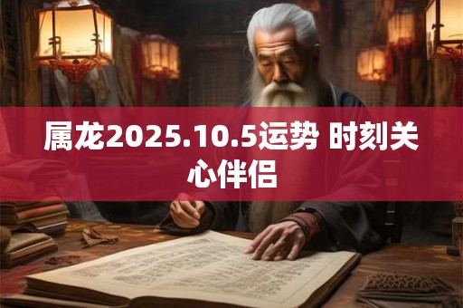 属龙2025.10.5运势 时刻关心伴侣