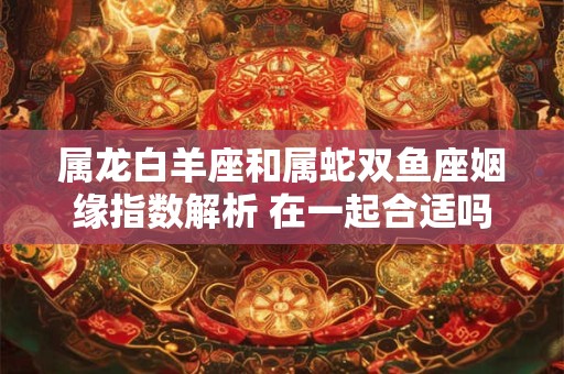 属龙白羊座和属蛇双鱼座姻缘指数解析 在一起合适吗