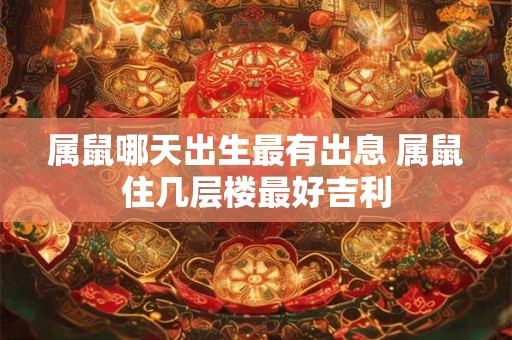 属鼠哪天出生最有出息 属鼠住几层楼最好吉利