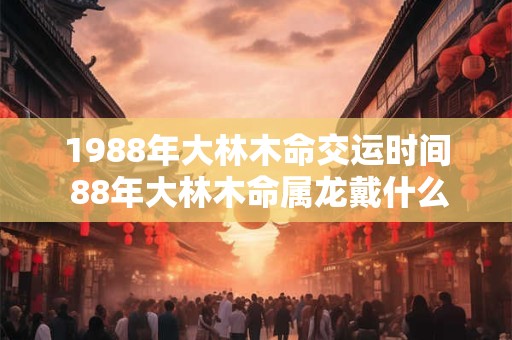 1988年大林木命交运时间 88年大林木命属龙戴什么招财