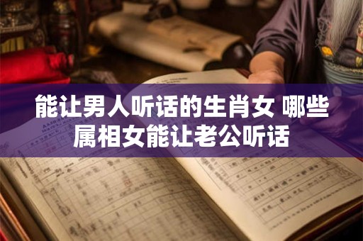 能让男人听话的生肖女 哪些属相女能让老公听话
