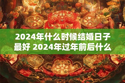 2024年什么时候结婚日子最好 2024年过年前后什么时间结婚好
