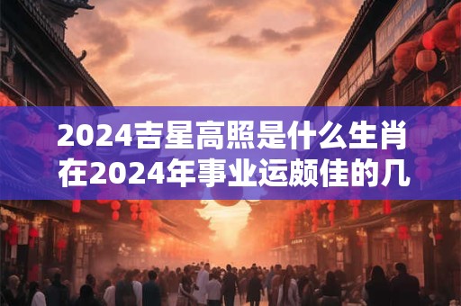 2024吉星高照是什么生肖 在2024年事业运颇佳的几大生肖