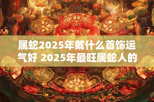属蛇2025年戴什么首饰运气好 2025年最旺属蛇人的吉祥物