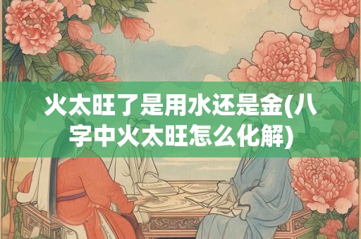 火太旺了是用水还是金(八字中火太旺怎么化解)