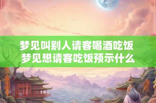 梦见叫别人请客喝酒吃饭 梦见想请客吃饭预示什么